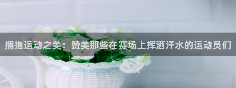 678体育app：拥抱运动之美：赞美那些在赛场上挥洒汗水的运动员们
